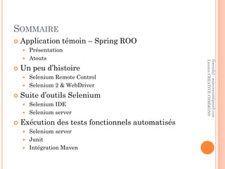 SOMMAIRE
   Application témoin – Spring ROO
     Présentation
     Atouts




                                                   Licence CREATIVE COMMONS
                                                   Gwendal - sojavawest@gmail.com -
   Un peu d’histoire
     Selenium Remote Control
     Selenium 2 & WebDriver

   Suite d’outils Selenium
     Selenium IDE
     Selenium server

   Exécution des tests fonctionnels automatisés
     Selenium server
     Junit
     Intégration Maven
 