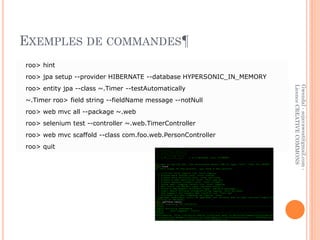 EXEMPLES DE COMMANDES¶
roo> hint
roo> jpa setup --provider HIBERNATE --database HYPERSONIC_IN_MEMORY
roo> entity jpa --class ~.Timer --testAutomatically




                                                                      Licence CREATIVE COMMONS
                                                                      Gwendal - sojavawest@gmail.com -
~.Timer roo> field string --fieldName message --notNull
roo> web mvc all --package ~.web
roo> selenium test --controller ~.web.TimerController
roo> web mvc scaffold --class com.foo.web.PersonController
roo> quit
 