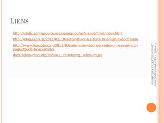 LIENS
http://static.springsource.org/spring-roo/reference/html/index.html
http://blog.xebia.fr/2011/02/18/automatiser-les-tests-selenium-avec-maven/
http://www.hascode.com/2012/03/selenium-webdriver-selenium-server-and-




                                                                             Licence CREATIVE COMMONS
                                                                             Gwendal - sojavawest@gmail.com -
pageobjects-by-example/
docs.seleniumhq.org/docs/01_introducing_selenium.jsp
 