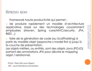 SPRING ROO
  Framework haute productivité qui permet :
 de produire rapidement un modèle d’architecture




                                                              Licence CREATIVE COMMONS
                                                              Gwendal - sojavawest@gmail.com -
applicative, basé sur des technologies couramment
employées (Maven, Spring core/MVC/security, JPA,
REST…)
  faire de la génération de code (ou Scaffholding) à
partir du modèle objet (approche « model first ») jusqu’à
la couche de présentation.
Les objets métiers, ou entités, sont des objets Java (POJO)
portant des annotations JPA pour décrire le mapping
objet / relationnel.

    POJO : Plain Old Java Object
    JPA : Java Persistence Annotation
 