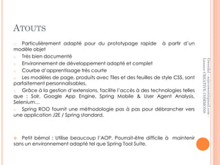 ATOUTS
o   Particulièrement adapté pour du prototypage rapide à partir d’un
modèle objet
o   Très bien documenté




                                                                                  Licence CREATIVE COMMONS
                                                                                  Gwendal - sojavawest@gmail.com -
o   Environnement de développement adapté et complet
o   Courbe d’apprentissage très courte
o   Les modèles de page, produits avec Tiles et des feuilles de style CSS, sont
parfaitement personnalisables,
o   Grâce à la gestion d’extensions, facilite l’accès à des technologies telles
que : Solr, Google App Engine, Spring Mobile & User Agent Analysis,
Selenium…
o   Spring ROO fournit une méthodologie pas à pas pour débrancher vers
une application J2E / Spring standard.



  Petit bémol : Utilise beaucoup l’AOP. Pourrait-être difficile à maintenir
sans un environnement adapté tel que Spring Tool Suite.
 