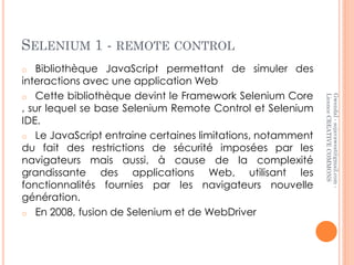 SELENIUM 1 - REMOTE CONTROL
o   Bibliothèque JavaScript permettant de simuler des
interactions avec une application Web
o Cette bibliothèque devint le Framework Selenium Core




                                                            Licence CREATIVE COMMONS
                                                            Gwendal - sojavawest@gmail.com -
, sur lequel se base Selenium Remote Control et Selenium
IDE.
o Le JavaScript entraine certaines limitations, notamment
du fait des restrictions de sécurité imposées par les
navigateurs mais aussi, à cause de la complexité
grandissante des applications Web, utilisant les
fonctionnalités fournies par les navigateurs nouvelle
génération.
o En 2008, fusion de Selenium et de WebDriver
 