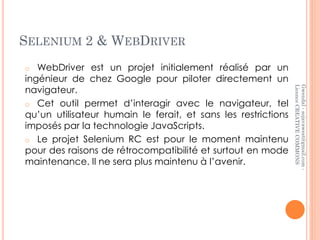 SELENIUM 2 & WEBDRIVER
o  WebDriver est un projet initialement réalisé par un
ingénieur de chez Google pour piloter directement un
navigateur.




                                                               Licence CREATIVE COMMONS
                                                               Gwendal - sojavawest@gmail.com -
o Cet outil permet d’interagir avec le navigateur, tel
qu’un utilisateur humain le ferait, et sans les restrictions
imposés par la technologie JavaScripts.
o Le projet Selenium RC est pour le moment maintenu
pour des raisons de rétrocompatibilité et surtout en mode
maintenance. Il ne sera plus maintenu à l’avenir.
 