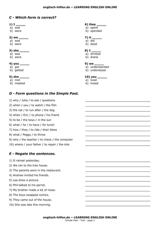 englisch-hilfen.de – LEARNING ENGLISH ONLINE
englisch-hilfen.de – LEARNING ENGLISH ONLINE
Simple Past - Test - page 2
C - Which form is correct?
1) I _____
a) was
b) were
2) we _____
a) was
b) were
3) she _____
a) was
b) were
4) you _____
a) got
b) getted
5) she _____
a) met
b) meeted
6) they _____
a) spent
b) spended
7) it _____
a) did
b) doed
8) I _____
a) drinked
b) drank
9) we _____
a) understanded
b) understood
10) you _____
a) lived
b) liveed
D - Form questions in the Simple Past.
1) why / Julia / to ask / questions ______________________________________
2) when / you / to watch / the film ______________________________________
3) the cat / to run after / the dog ______________________________________
4) when / Eric / to phone / his friend ______________________________________
5) to be / the boys / in the sun ______________________________________
6) what / he / to have / for lunch ______________________________________
7) how / they / to ride / their bikes ______________________________________
8) what / Peggy / to throw ______________________________________
9) why / the teacher / to check / the computer ______________________________________
10) where / your father / to repair / the kite ______________________________________
E - Negate the sentences.
1) It rained yesterday. ______________________________________
2) We ran to the tree house. ______________________________________
3) The parents were in the restaurant. ______________________________________
4) Andrew invited his friends. ______________________________________
5) Lee drew a picture. ______________________________________
6) Phil talked to his parrot. ______________________________________
7) My brother made a lot of noise. ______________________________________
8) The boys swapped comics. ______________________________________
9) They came out of the house. ______________________________________
10) She was late this morning. ______________________________________
 
