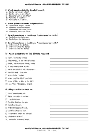 englisch-hilfen.de – LEARNING ENGLISH ONLINE
5) Which question is in the Simple Present?
a) Do she work in an office?
b) Do she works in an office?
c) Does she work in an office?
d) Work she in an office?
e) Works she in an office?
6) Which question is in the Simple Present?
a) From where do you come?
b) Where do you come from?
c) Where does you come from?
d) Where dos you come from?
7) In which sentence is the Simple Present used correctly?
a) Carol clean the bathroom.
b) Carol cleans the bathroom.
8) In which sentence is the Simple Present used correctly?
a) Andrew wash the dishes.
b) Andrew washes the dishes.
c) Andrew washs the dishes.
C - Form questions in the Simple Present.
1) Frank / to read / comics ______________________________________
2) what / they / to eat / for breakfast ______________________________________
3) when / his mum / to come / home ______________________________________
4) to be / Peter / from Austria ______________________________________
5) Marie and Joe / to like / homework ______________________________________
6) you / to walk / to school ______________________________________
7) where / she / to live ______________________________________
8) why / you / to ride / your bike ______________________________________
9) how / Linda / to go / to the park ______________________________________
10) can / Ron / to speak / English ______________________________________
D - Negate the sentences.
1) Kevin plays basketball. ______________________________________
2) Steve can make breakfast. ______________________________________
3) I run to school. ______________________________________
4) The kite flies into the air. ______________________________________
5) He is from Spain. ______________________________________
6) Mr Smith teaches French. ______________________________________
7) Sandy washes her hair. ______________________________________
8) The children know the answer. ______________________________________
9) She sits on a chair. ______________________________________
10) Anne and Sue carry a box. ______________________________________
englisch-hilfen.de – LEARNING ENGLISH ONLINE
Simple Present - Test 1 - page 2
 