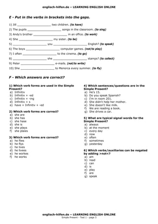 englisch-hilfen.de – LEARNING ENGLISH ONLINE
englisch-hilfen.de – LEARNING ENGLISH ONLINE
Simple Present - Test 1 - page 3
E - Put in the verbs in brackets into the gaps.
1) Jill ____________________ two children. (to have)
2) The pupils ____________________ songs in the classroom. (to sing)
3) Andy's brother ____________________ in an office. (to work)
4) She ____________________ my sister. (to be)
5) ____________________ you ____________________ English? (to speak)
6) The boys ____________________ computer games. (not/to play)
7) I often ____________________ to the cinema. (to go)
8) ____________________ she ____________________ stamps? (to collect)
9) Peter ____________________ e-mails. (not/to write)
10) She ____________________ to Menorca every summer. (to fly)
F - Which answers are correct?
1) Which verb forms are used in the Simple
Present?
a) Infinitiv
b) Infinitiv + -ed
c) Infinitiv + -ing
d) Infinitiv + s
e) have + Infinitiv + -ed
2) Which verb forms are correct?
a) she are
b) she has
c) she hase
d) she is
e) she plays
f) she plaies
3) Which verb forms are correct?
a) he flies
b) he flys
c) he lives
d) he livees
e) he workes
f) he works
4) Which sentences/questions are in the
Simple Present?
a) He's 15.
b) Do you speak Spanish?
c) I'm in room 201.
d) She didn't help her mother.
e) She doesn't like milk.
f) We are reading a book.
g) She drives a car.
5) What are typical signal words for the
Simple Present?
a) always
b) at the moment
c) every day
d) now
e) often
f) sometimes
g) yesterday
6) Which verbs/auxiliaries can be negated
by adding >not<?
a) am
b) read
c) can
d) is
e) play
f) are
g) speak
 