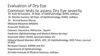 Evaluation of Dry Eye
Common tests to assess Dry Eye severity
Dr. Krati Shrivastava , JR Dept. of Ophthalmology, AIIMS, Jodhpur
Dr. Monika Samota, SR Dept. of Ophthalmology, AIIMS, Jodhpur
Dr . Arvind Kumar Morya
MS(Gold Medalist) MNAMS
Associate Professor
Cataract, Glaucoma, Refractive , Squint
Paediatric Ophthalmology and Medical Retina Services
Associate Editor UKJOS, Assistant Editor IJO
Editorial Board Member IJOVS, IJCC, EC-Ophthalmology, DOS Times, Journal
of HOS
Reviewer Elsevier, AIMDR and IJO
Department of Ophthalmology
All India Institute of Medical Sciences, Jodhpur
 