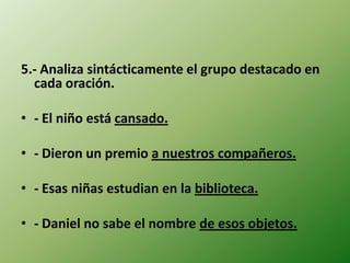 5.- Analiza sintácticamente el grupo destacado en
  cada oración.

• - El niño está cansado.

• - Dieron un premio a nuestros compañeros.

• - Esas niñas estudian en la biblioteca.

• - Daniel no sabe el nombre de esos objetos.
 