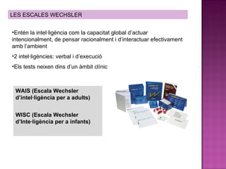 LES ESCALES WECHSLER Entén la intel·ligència com la capacitat global d’actuar intencionalment, de pensar racionalment i d’interactuar efectivament amb l’ambient 2 intel·ligències: verbal i d’execució Els tests neixen dins d’un àmbit clínic WAIS (Escala Wechsler d’intel·ligència per a adults) WISC (Escala Wechsler d’Inte·ligència per a infants) 