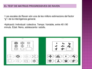 EL TEST DE MATRIUS PROGRESSIVES DE RAVEN Les escalas de Raven són una de les millors estimacions del factor “g” i de la intel.ligència general. Aplicació: Individual i colectiva. Temps: Variable, entre 40 i 90 minuts. Edat: Nens, adolescents i adults. 