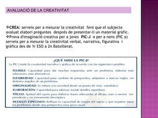 CREA : serveix per a mesurar la creativitat  fent que el subjecte avaluat elabori preguntes  després de presentar-li un material gràfic. Prova d'imaginació creativa per a joves  PIC-J   o per a nens (PIC a) serveix per a mesurar la creativitat verbal, narrativa, figurativa  i gràfica des de 1r ESO a 2n Batxillerat.   AVALUACIÓ DE LA CREATIVITAT 