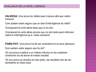 AVALUACIÓ DE LA INTEL·LIGÈNCIA VALIDESA : Una prova és vàlida quan mesura allò que volem mesurar. Com podem estar segurs que un test d’intel·ligència és vàlid? Comparant-lo amb altres tests que sí ho són Comparant-lo amb altres proves que no són tests però informen sobre la intel·ligència (p.e. notes escolars) FIABILITAT : Una prova ha de ser consistent en la seva aplicació. Com podem estar segurs que ho és? Si una prova s’aplica a un mateix individu en les mateixes condicions ha de donar el mateix resultat.  Si una prova es divideix en dos parts, els resultats han de ser semblants en totes dues 
