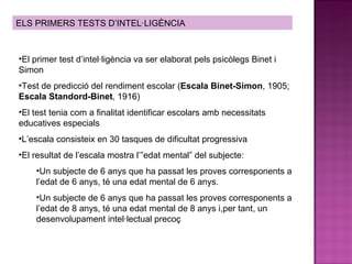 ELS PRIMERS TESTS D’INTEL·LIGÈNCIA El primer test d’intel·ligència va ser elaborat pels psicòlegs Binet i Simon Test de predicció del rendiment escolar ( Escala Binet-Simon , 1905;  Escala Standord-Binet , 1916) El test tenia com a finalitat identificar escolars amb necessitats educatives especials L’escala consisteix en 30 tasques de dificultat progressiva El resultat de l’escala mostra l’”edat mental” del subjecte: Un subjecte de 6 anys que ha passat les proves corresponents a l’edat de 6 anys, té una edat mental de 6 anys. Un subjecte de 6 anys que ha passat les proves corresponents a l’edat de 8 anys, té una edat mental de 8 anys i,per tant, un desenvolupament intel·lectual precoç 