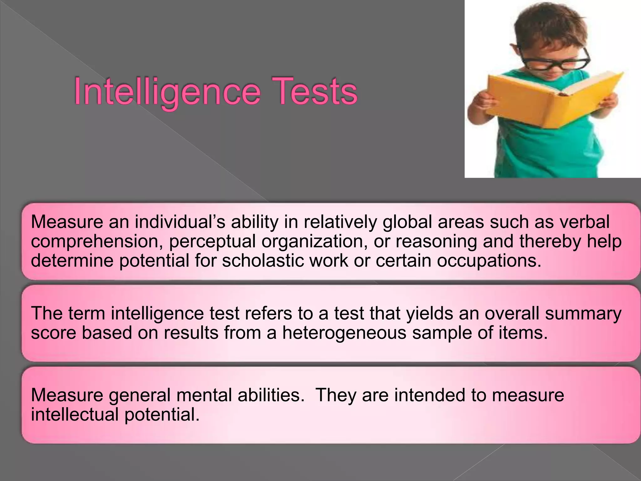 Measure an individual’s ability in relatively global areas such as verbal
comprehension, perceptual organization, or reasoning and thereby help
determine potential for scholastic work or certain occupations.
The term intelligence test refers to a test that yields an overall summary
score based on results from a heterogeneous sample of items.
Measure general mental abilities. They are intended to measure
intellectual potential.
 