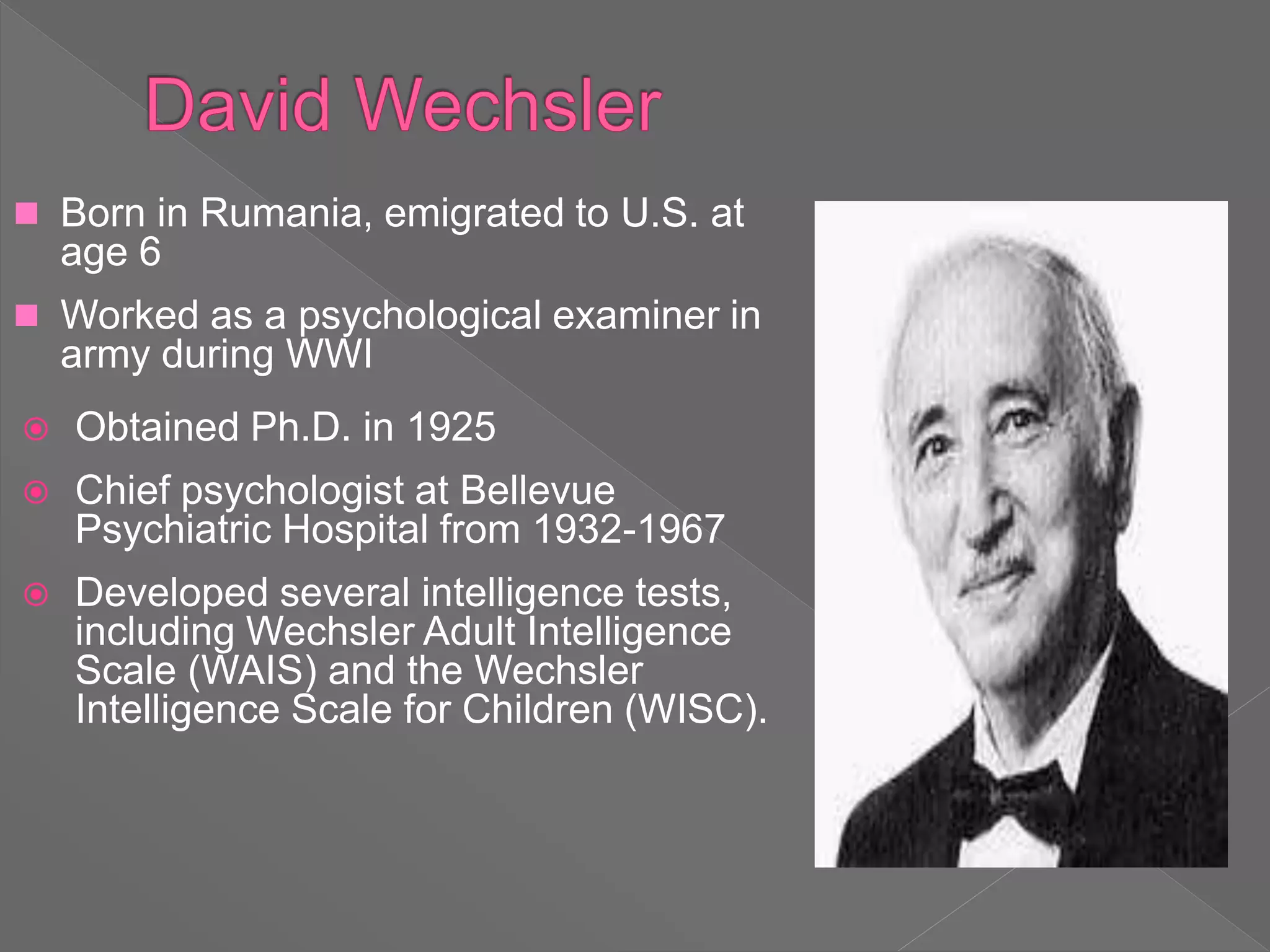  Born in Rumania, emigrated to U.S. at
age 6
 Worked as a psychological examiner in
army during WWI
 Obtained Ph.D. in 1925
 Chief psychologist at Bellevue
Psychiatric Hospital from 1932-1967
 Developed several intelligence tests,
including Wechsler Adult Intelligence
Scale (WAIS) and the Wechsler
Intelligence Scale for Children (WISC).
 