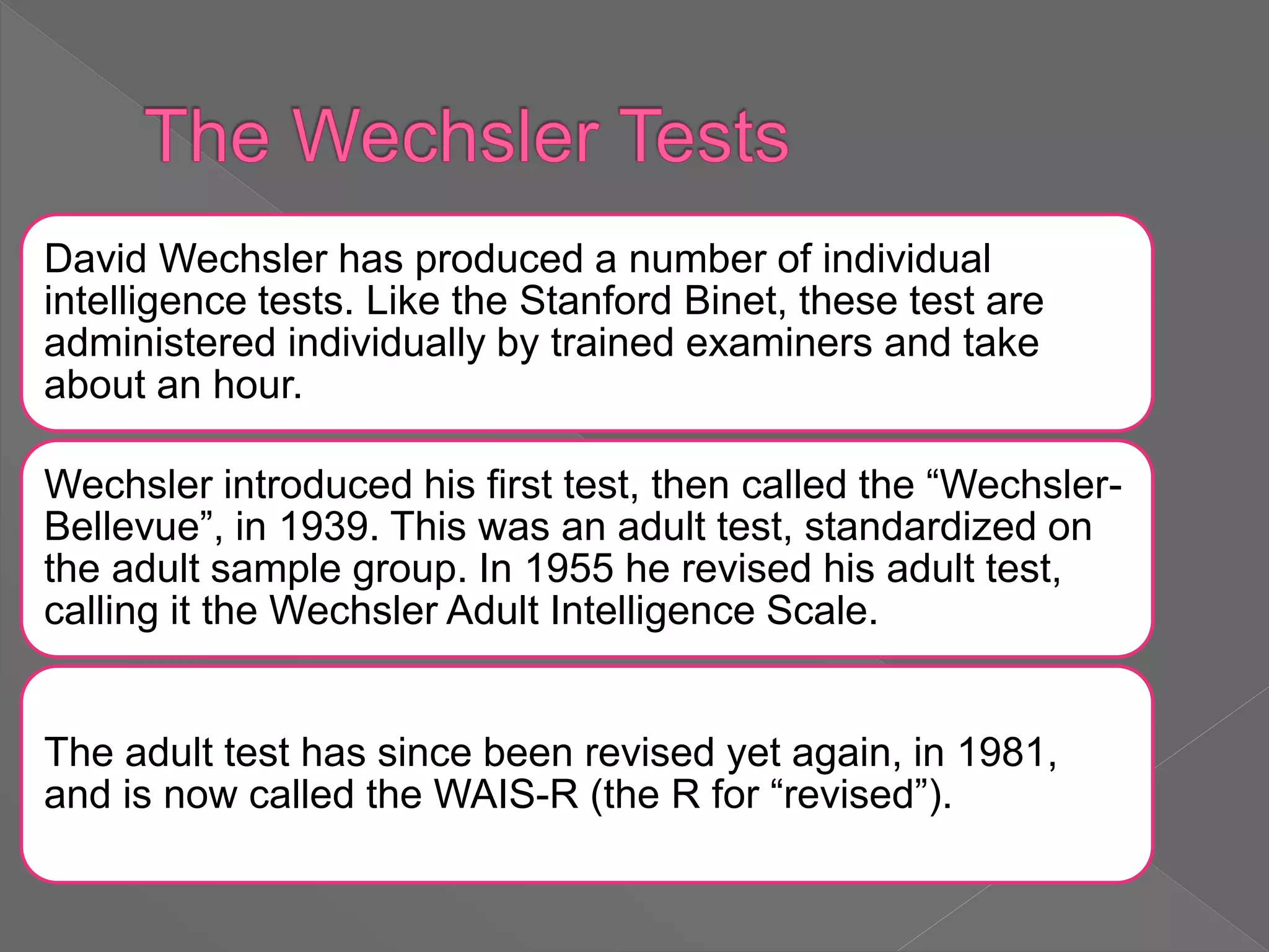 David Wechsler has produced a number of individual
intelligence tests. Like the Stanford Binet, these test are
administered individually by trained examiners and take
about an hour.
Wechsler introduced his first test, then called the “Wechsler-
Bellevue”, in 1939. This was an adult test, standardized on
the adult sample group. In 1955 he revised his adult test,
calling it the Wechsler Adult Intelligence Scale.
The adult test has since been revised yet again, in 1981,
and is now called the WAIS-R (the R for “revised”).
 