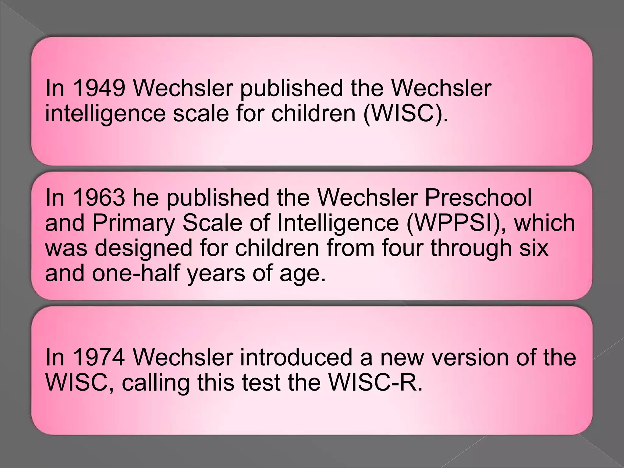 In 1949 Wechsler published the Wechsler
intelligence scale for children (WISC).
In 1963 he published the Wechsler Preschool
and Primary Scale of Intelligence (WPPSI), which
was designed for children from four through six
and one-half years of age.
In 1974 Wechsler introduced a new version of the
WISC, calling this test the WISC-R.
 
