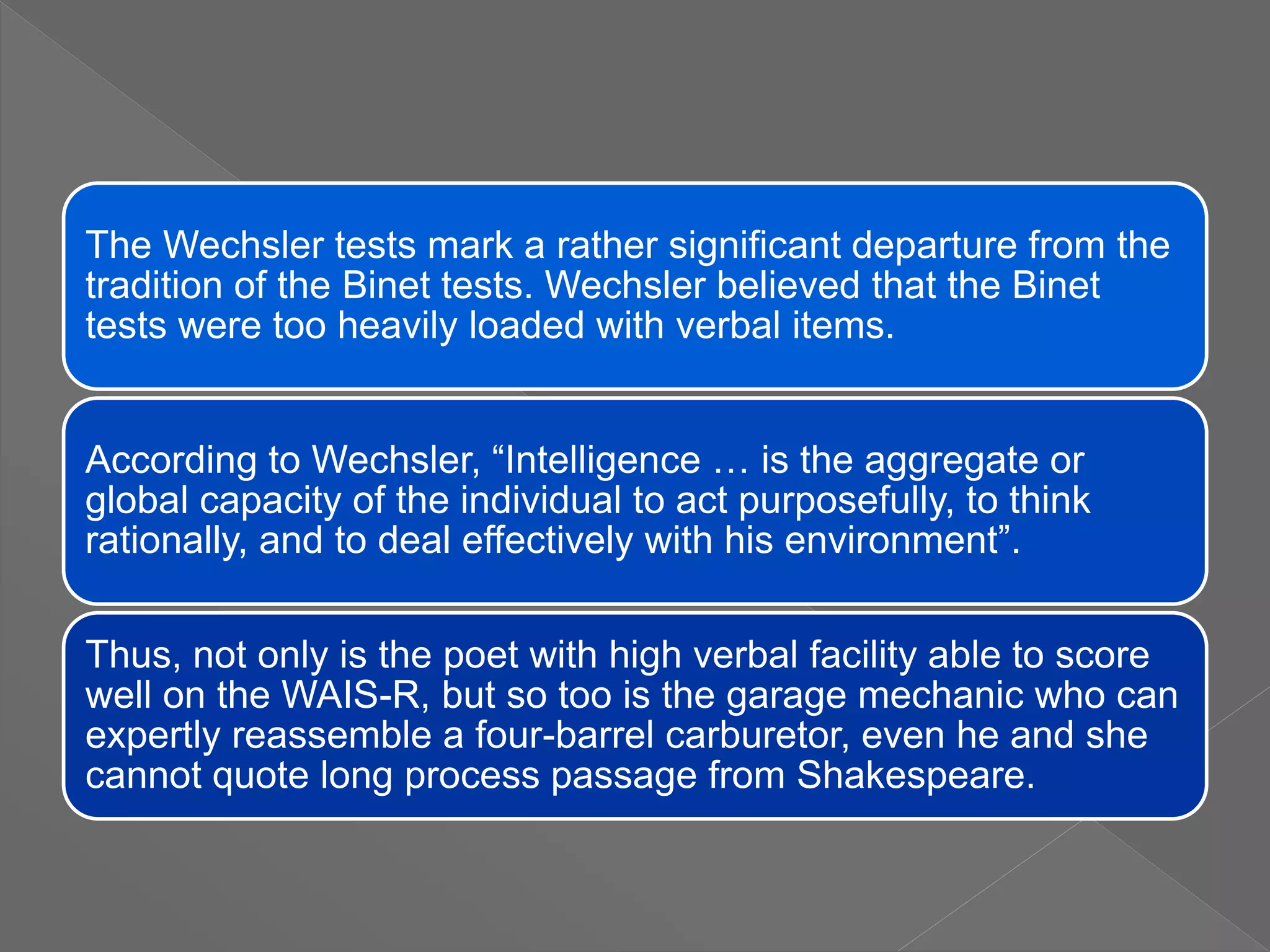 The Wechsler tests mark a rather significant departure from the
tradition of the Binet tests. Wechsler believed that the Binet
tests were too heavily loaded with verbal items.
According to Wechsler, “Intelligence … is the aggregate or
global capacity of the individual to act purposefully, to think
rationally, and to deal effectively with his environment”.
Thus, not only is the poet with high verbal facility able to score
well on the WAIS-R, but so too is the garage mechanic who can
expertly reassemble a four-barrel carburetor, even he and she
cannot quote long process passage from Shakespeare.
 