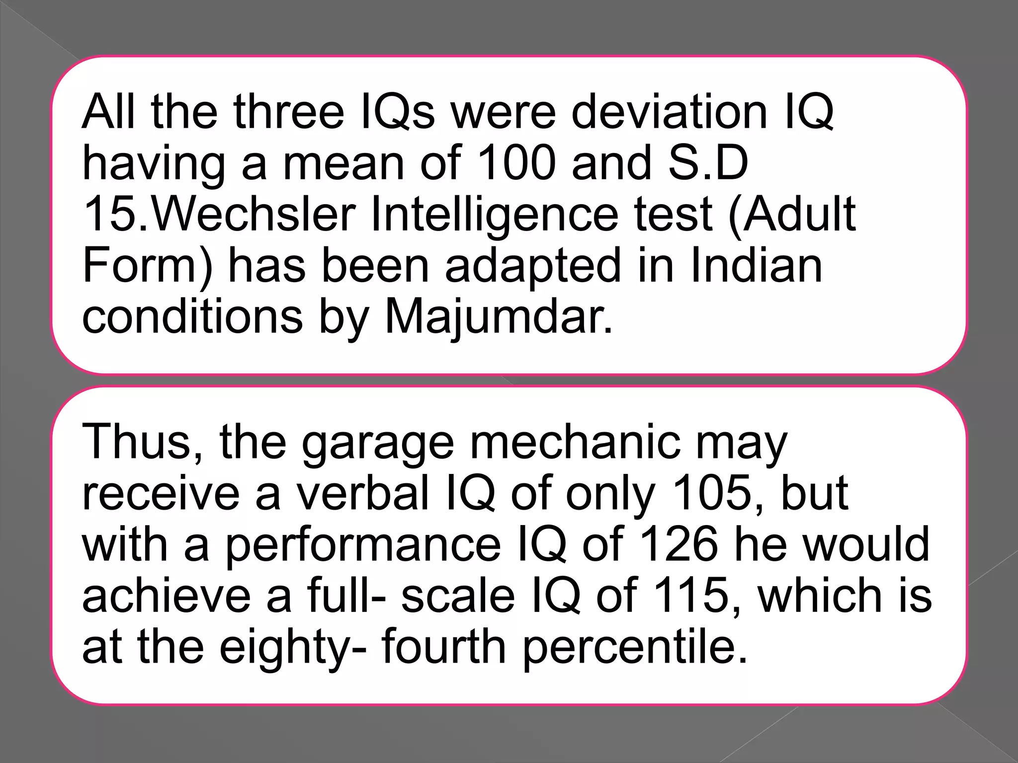 All the three IQs were deviation IQ
having a mean of 100 and S.D
15.Wechsler Intelligence test (Adult
Form) has been adapted in Indian
conditions by Majumdar.
Thus, the garage mechanic may
receive a verbal IQ of only 105, but
with a performance IQ of 126 he would
achieve a full- scale IQ of 115, which is
at the eighty- fourth percentile.
 
