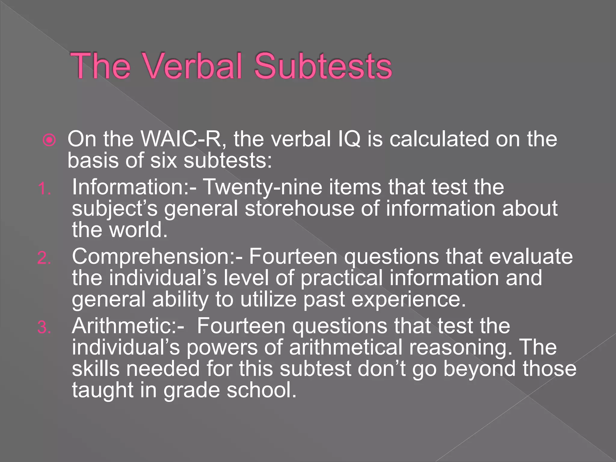  On the WAIC-R, the verbal IQ is calculated on the
basis of six subtests:
1. Information:- Twenty-nine items that test the
subject’s general storehouse of information about
the world.
2. Comprehension:- Fourteen questions that evaluate
the individual’s level of practical information and
general ability to utilize past experience.
3. Arithmetic:- Fourteen questions that test the
individual’s powers of arithmetical reasoning. The
skills needed for this subtest don’t go beyond those
taught in grade school.
 