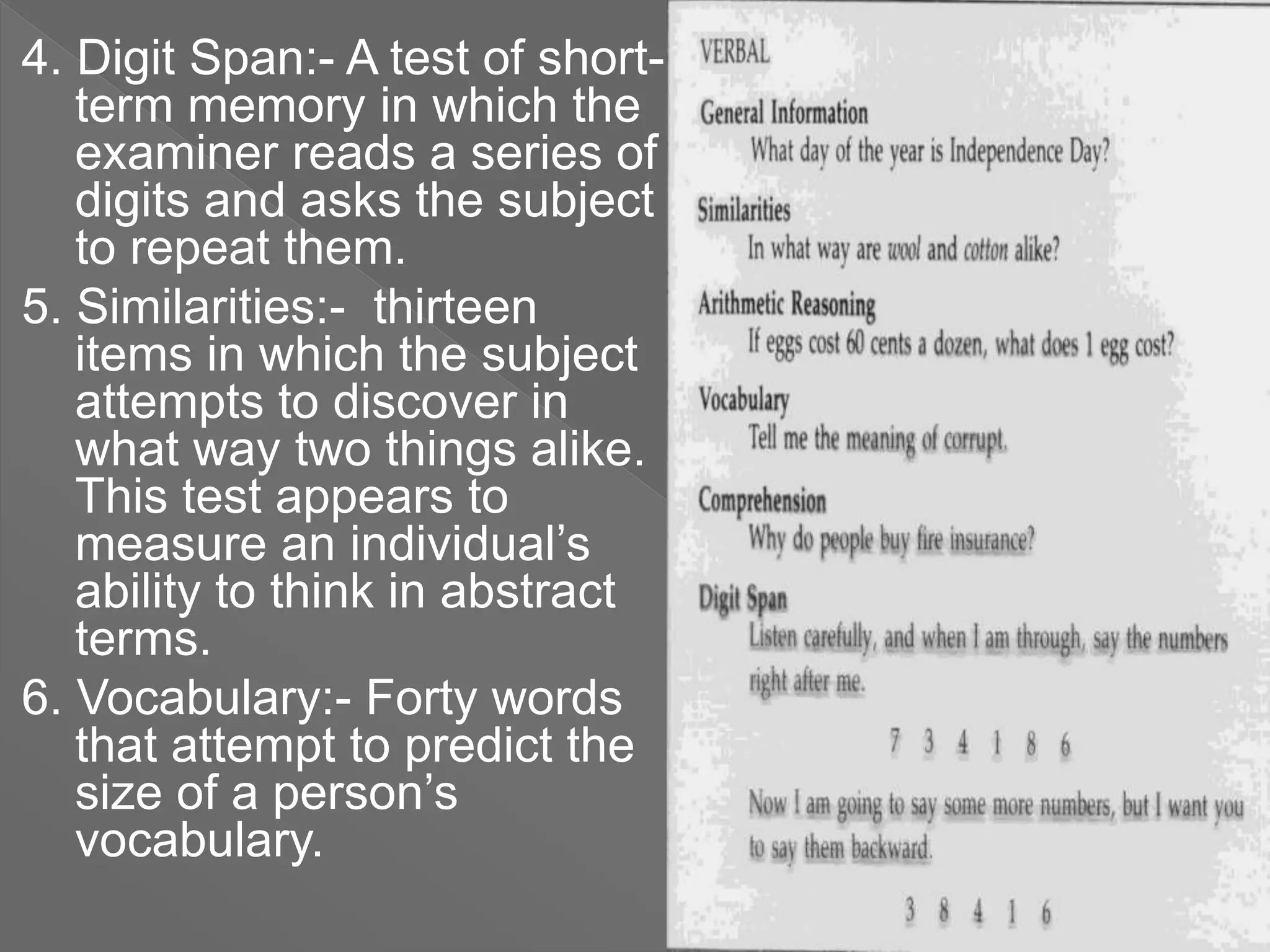 4. Digit Span:- A test of short-
term memory in which the
examiner reads a series of
digits and asks the subject
to repeat them.
5. Similarities:- thirteen
items in which the subject
attempts to discover in
what way two things alike.
This test appears to
measure an individual’s
ability to think in abstract
terms.
6. Vocabulary:- Forty words
that attempt to predict the
size of a person’s
vocabulary.
 