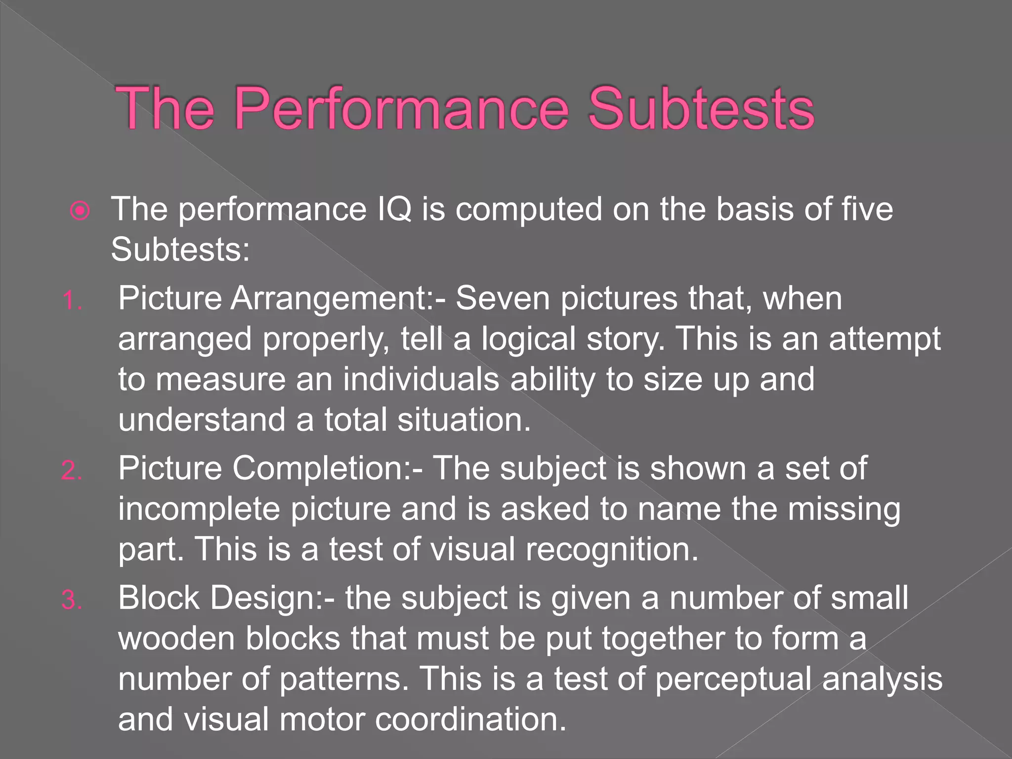  The performance IQ is computed on the basis of five
Subtests:
1. Picture Arrangement:- Seven pictures that, when
arranged properly, tell a logical story. This is an attempt
to measure an individuals ability to size up and
understand a total situation.
2. Picture Completion:- The subject is shown a set of
incomplete picture and is asked to name the missing
part. This is a test of visual recognition.
3. Block Design:- the subject is given a number of small
wooden blocks that must be put together to form a
number of patterns. This is a test of perceptual analysis
and visual motor coordination.
 