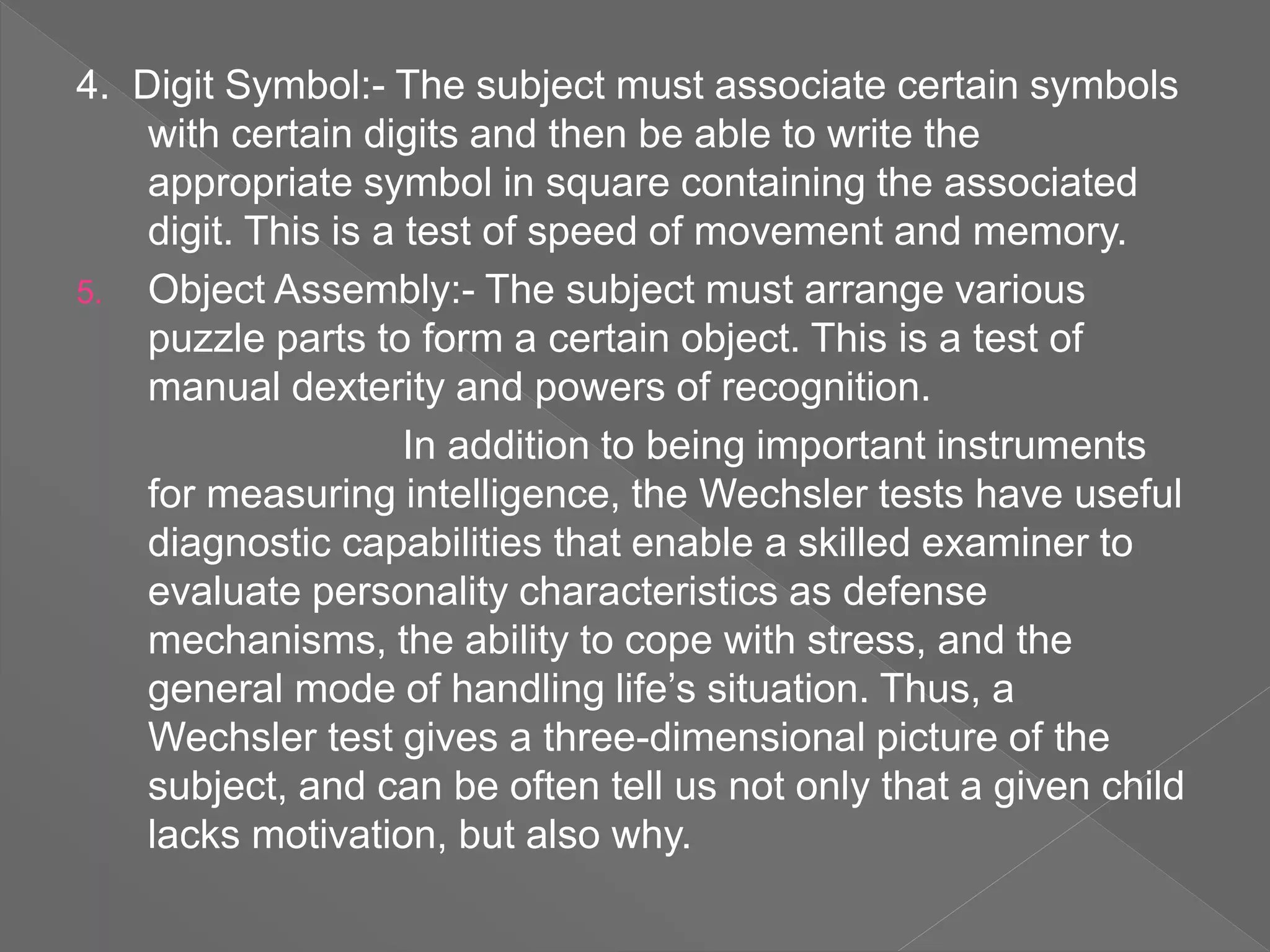 4. Digit Symbol:- The subject must associate certain symbols
with certain digits and then be able to write the
appropriate symbol in square containing the associated
digit. This is a test of speed of movement and memory.
5. Object Assembly:- The subject must arrange various
puzzle parts to form a certain object. This is a test of
manual dexterity and powers of recognition.
In addition to being important instruments
for measuring intelligence, the Wechsler tests have useful
diagnostic capabilities that enable a skilled examiner to
evaluate personality characteristics as defense
mechanisms, the ability to cope with stress, and the
general mode of handling life’s situation. Thus, a
Wechsler test gives a three-dimensional picture of the
subject, and can be often tell us not only that a given child
lacks motivation, but also why.
 