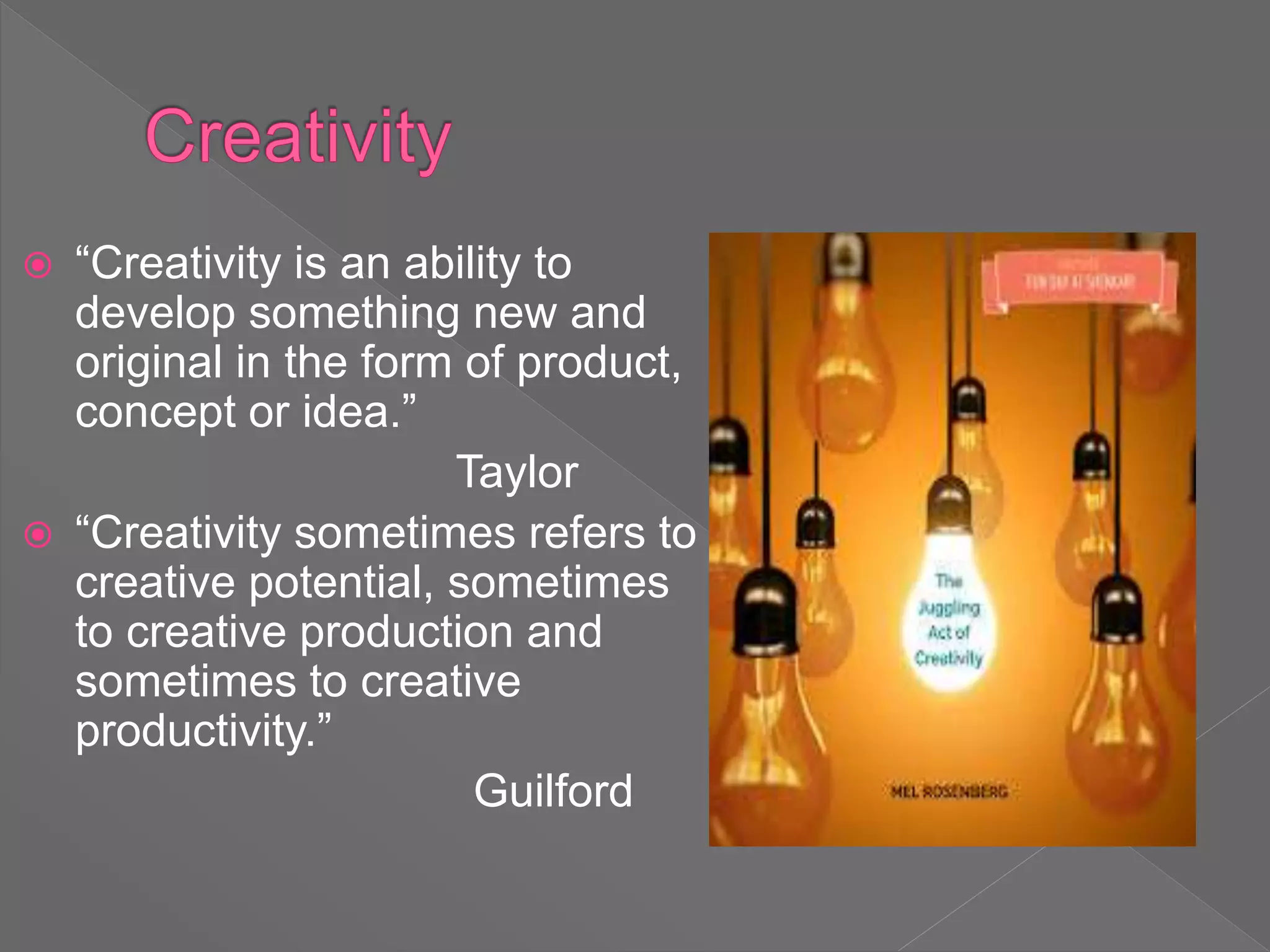  “Creativity is an ability to
develop something new and
original in the form of product,
concept or idea.”
Taylor
 “Creativity sometimes refers to
creative potential, sometimes
to creative production and
sometimes to creative
productivity.”
Guilford
 