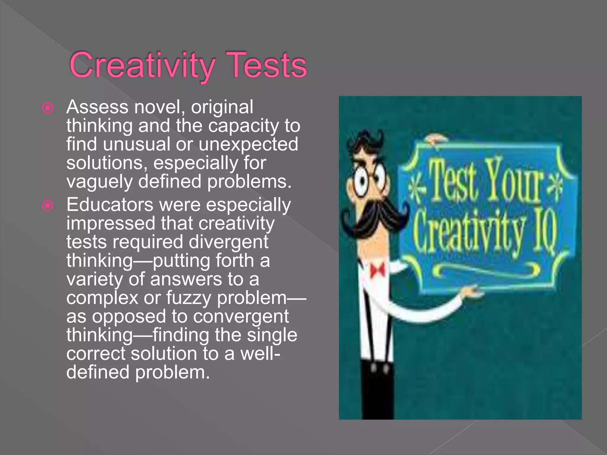  Assess novel, original
thinking and the capacity to
find unusual or unexpected
solutions, especially for
vaguely defined problems.
 Educators were especially
impressed that creativity
tests required divergent
thinking—putting forth a
variety of answers to a
complex or fuzzy problem—
as opposed to convergent
thinking—finding the single
correct solution to a well-
defined problem.
 