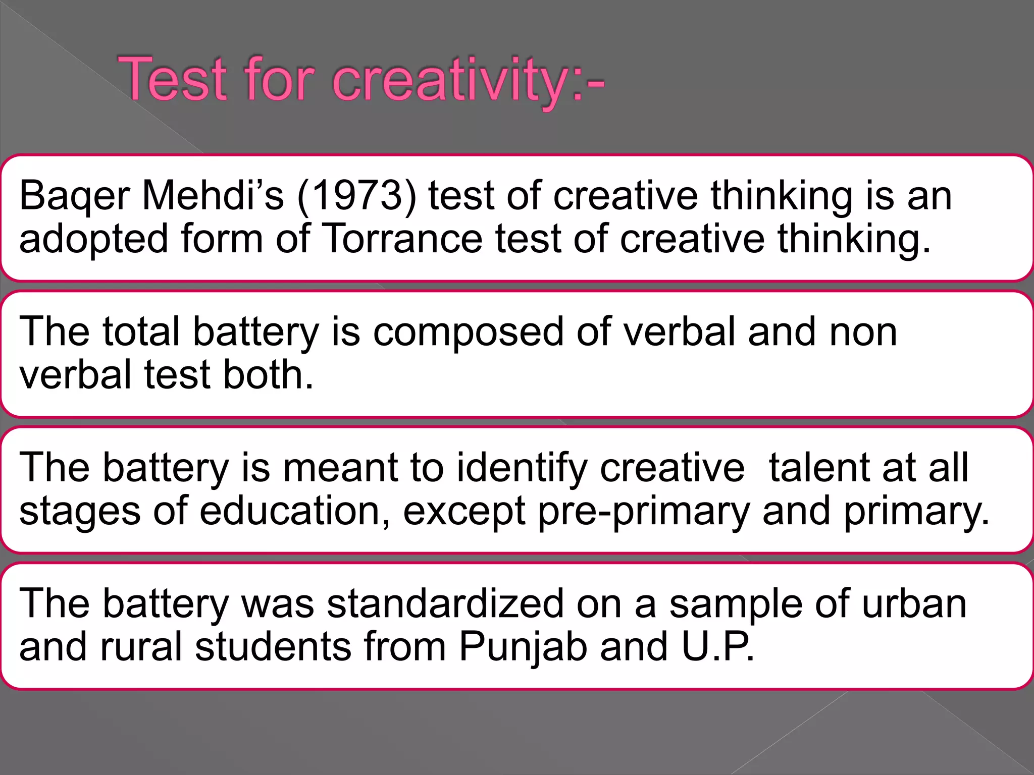 Baqer Mehdi’s (1973) test of creative thinking is an
adopted form of Torrance test of creative thinking.
The total battery is composed of verbal and non
verbal test both.
The battery is meant to identify creative talent at all
stages of education, except pre-primary and primary.
The battery was standardized on a sample of urban
and rural students from Punjab and U.P.
 