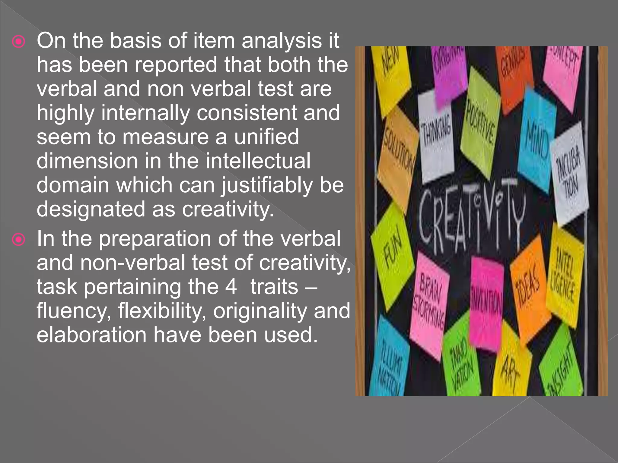  On the basis of item analysis it
has been reported that both the
verbal and non verbal test are
highly internally consistent and
seem to measure a unified
dimension in the intellectual
domain which can justifiably be
designated as creativity.
 In the preparation of the verbal
and non-verbal test of creativity,
task pertaining the 4 traits –
fluency, flexibility, originality and
elaboration have been used.
 
