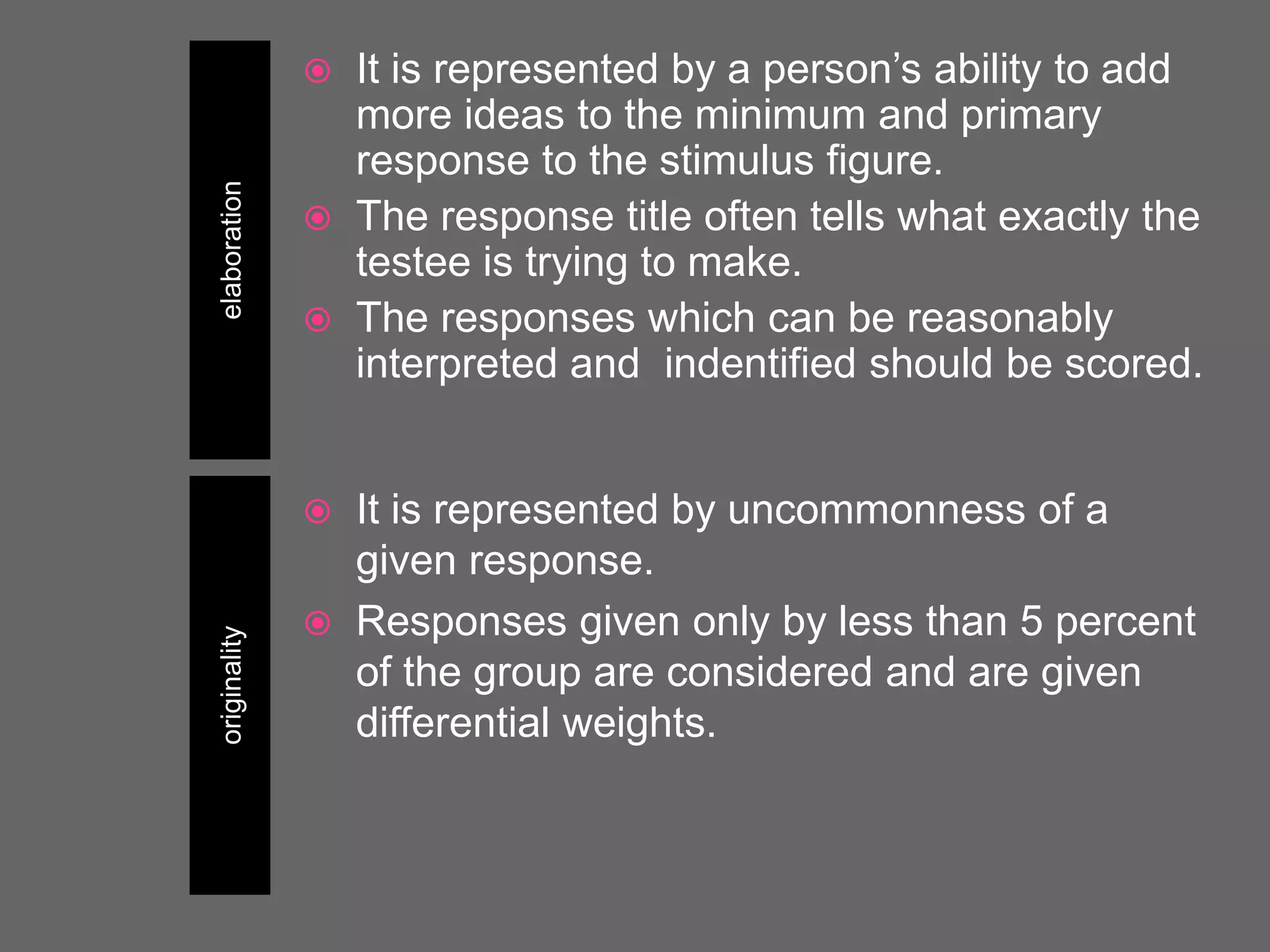 elaboration
 It is represented by a person’s ability to add
more ideas to the minimum and primary
response to the stimulus figure.
 The response title often tells what exactly the
testee is trying to make.
 The responses which can be reasonably
interpreted and indentified should be scored.
originality
 It is represented by uncommonness of a
given response.
 Responses given only by less than 5 percent
of the group are considered and are given
differential weights.
 