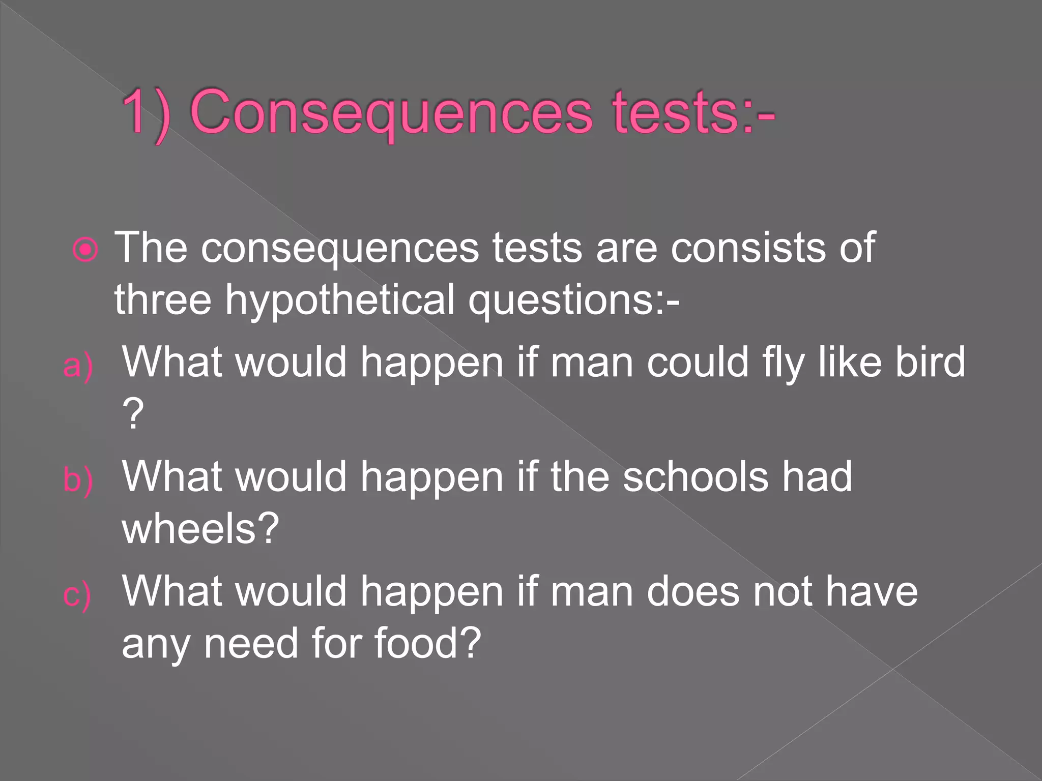  The consequences tests are consists of
three hypothetical questions:-
a) What would happen if man could fly like bird
?
b) What would happen if the schools had
wheels?
c) What would happen if man does not have
any need for food?
 