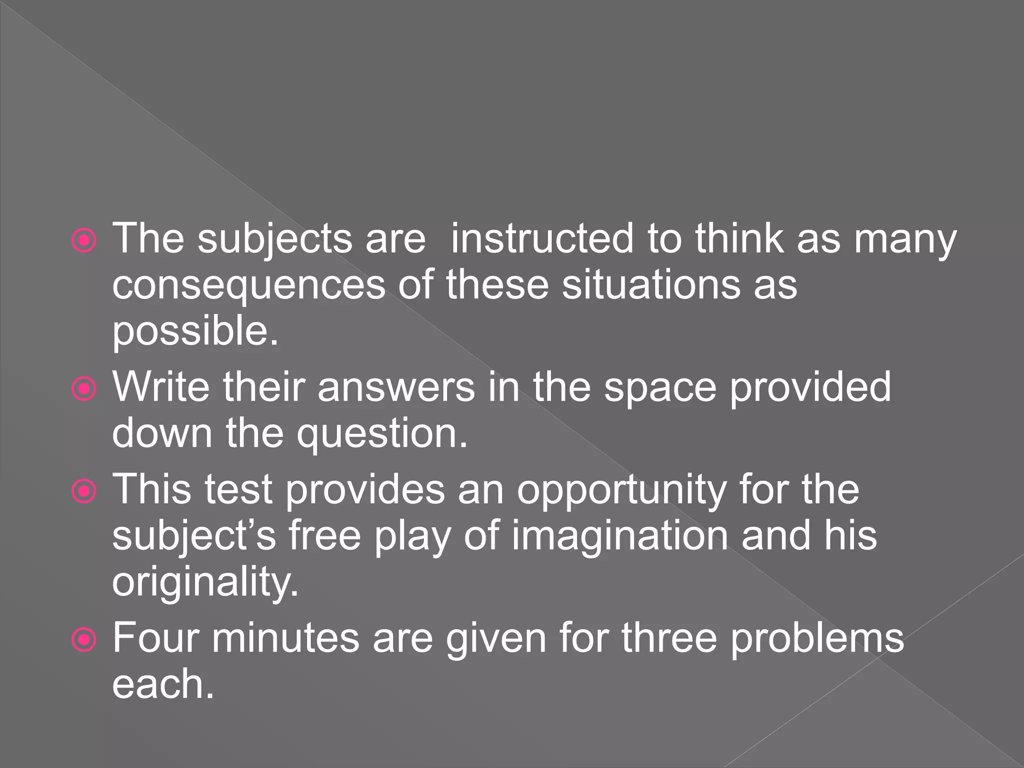 The subjects are instructed to think as many
consequences of these situations as
possible.
 Write their answers in the space provided
down the question.
 This test provides an opportunity for the
subject’s free play of imagination and his
originality.
 Four minutes are given for three problems
each.
 