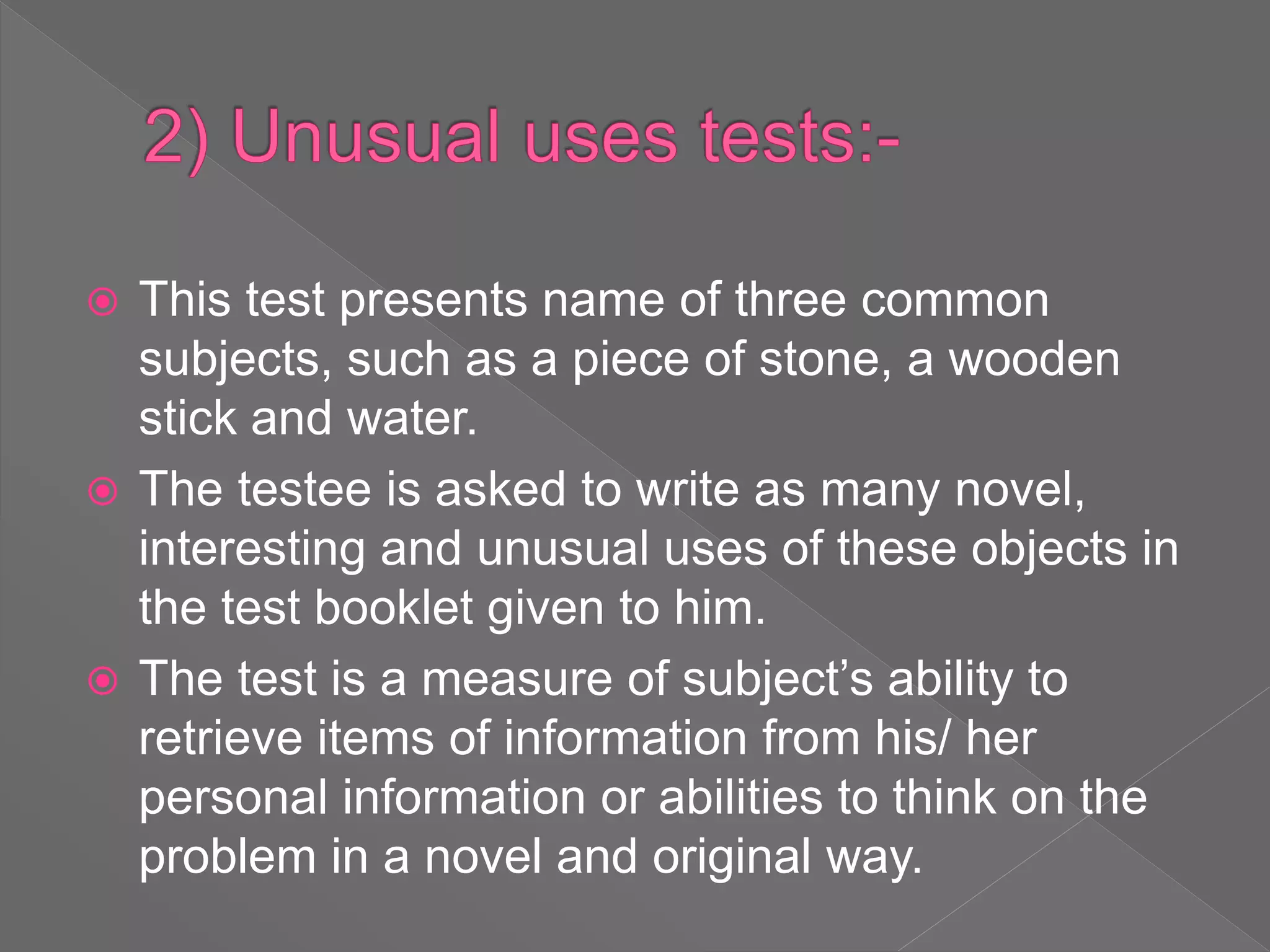  This test presents name of three common
subjects, such as a piece of stone, a wooden
stick and water.
 The testee is asked to write as many novel,
interesting and unusual uses of these objects in
the test booklet given to him.
 The test is a measure of subject’s ability to
retrieve items of information from his/ her
personal information or abilities to think on the
problem in a novel and original way.
 