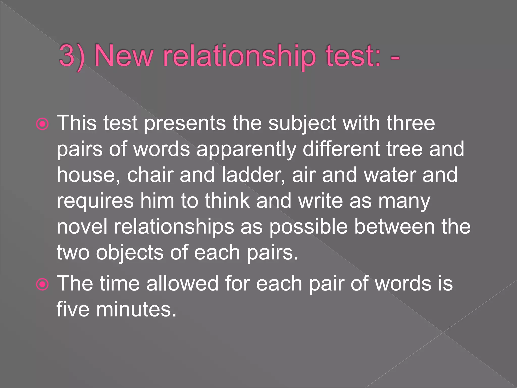  This test presents the subject with three
pairs of words apparently different tree and
house, chair and ladder, air and water and
requires him to think and write as many
novel relationships as possible between the
two objects of each pairs.
 The time allowed for each pair of words is
five minutes.
 