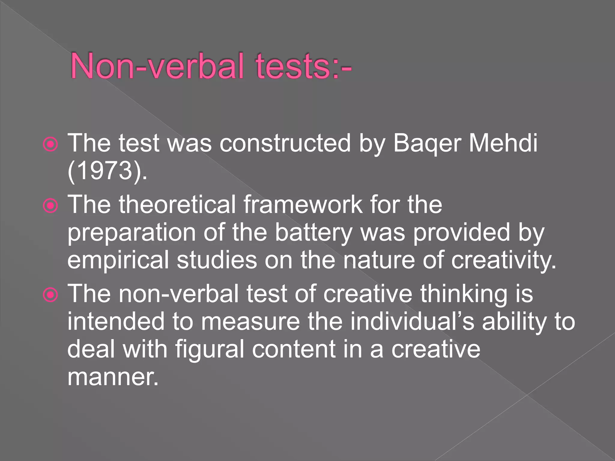  The test was constructed by Baqer Mehdi
(1973).
 The theoretical framework for the
preparation of the battery was provided by
empirical studies on the nature of creativity.
 The non-verbal test of creative thinking is
intended to measure the individual’s ability to
deal with figural content in a creative
manner.
 