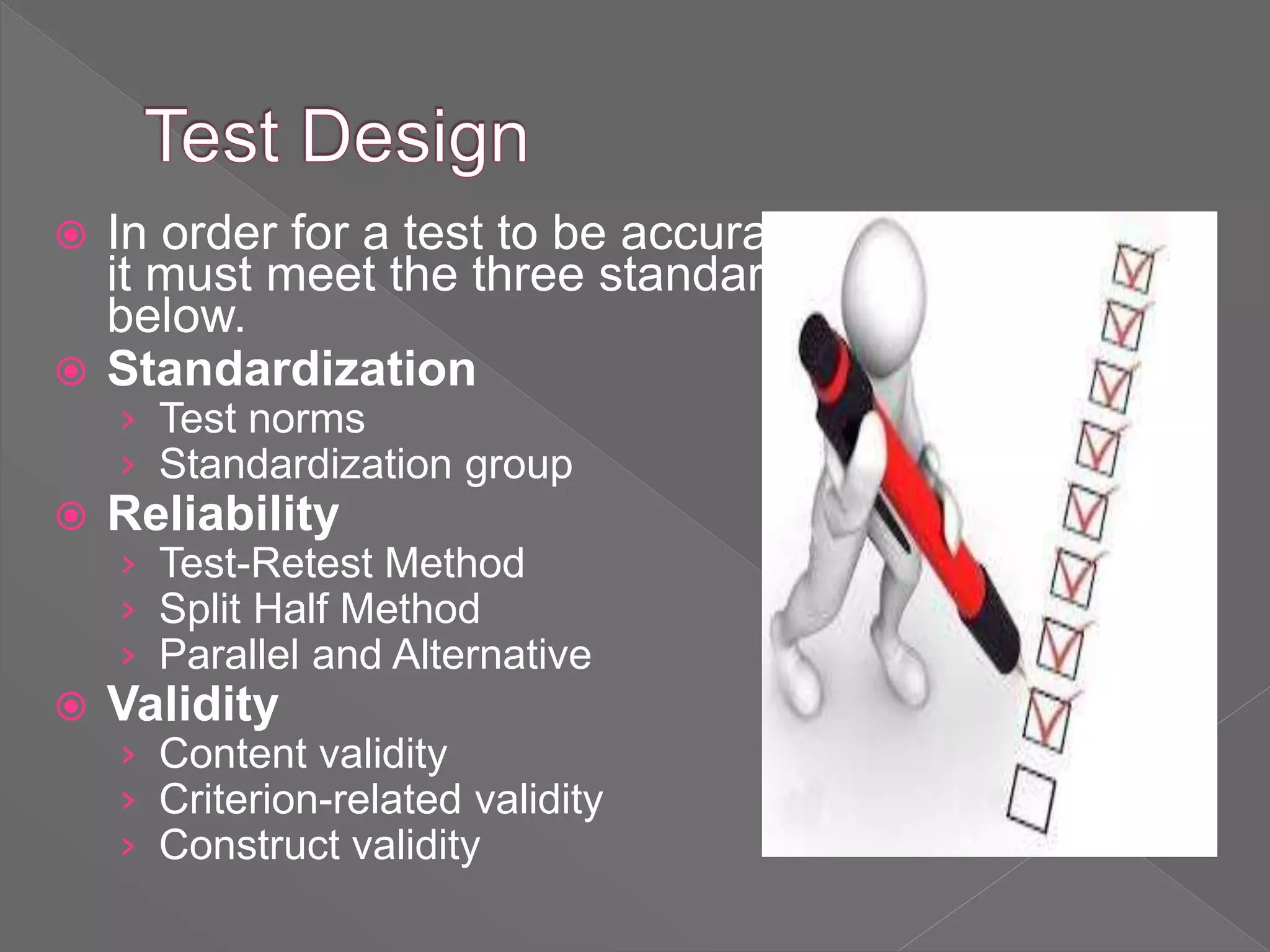  In order for a test to be accurate,
it must meet the three standards
below.
 Standardization
› Test norms
› Standardization group
 Reliability
› Test-Retest Method
› Split Half Method
› Parallel and Alternative
 Validity
› Content validity
› Criterion-related validity
› Construct validity
 