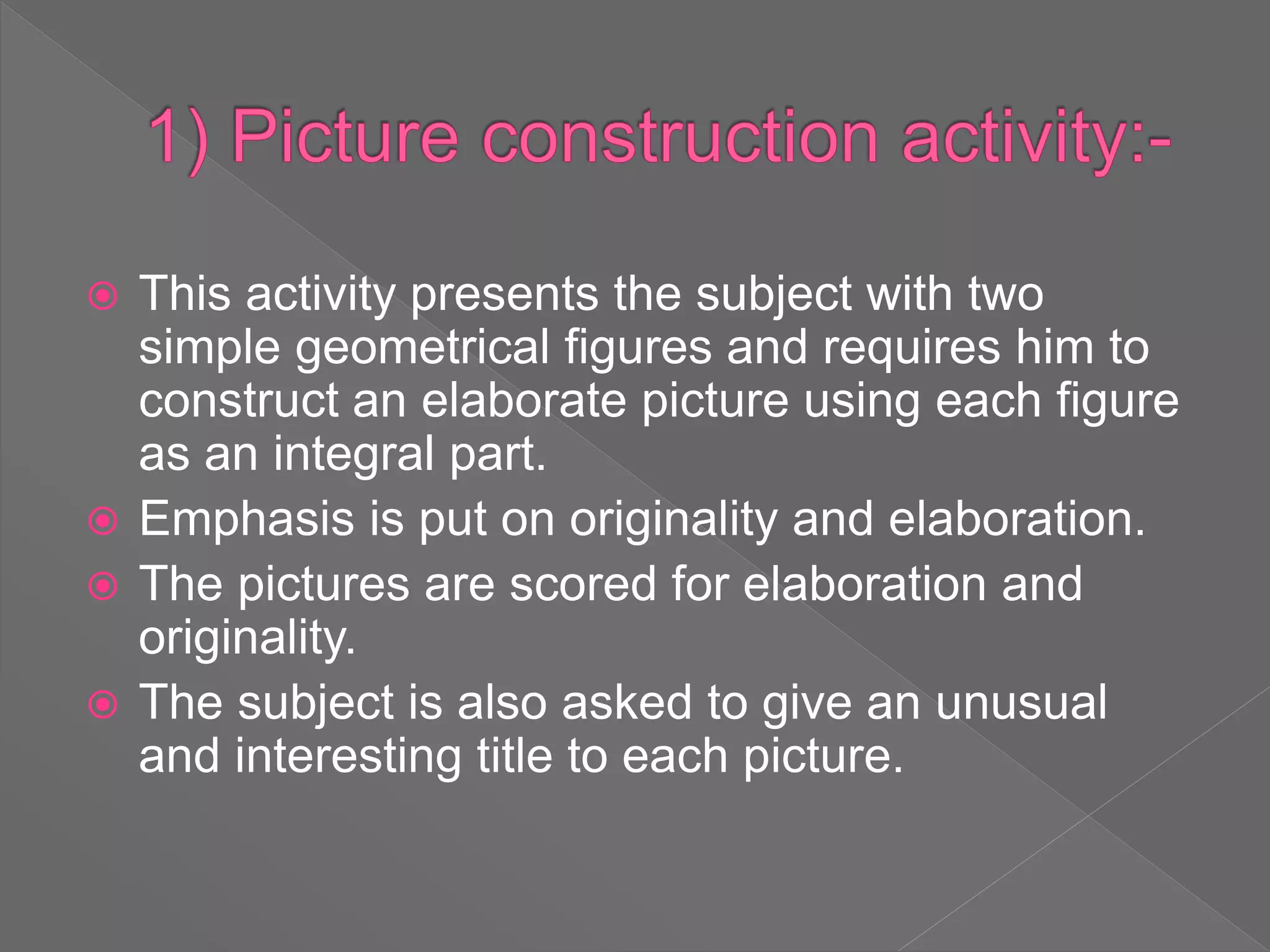  This activity presents the subject with two
simple geometrical figures and requires him to
construct an elaborate picture using each figure
as an integral part.
 Emphasis is put on originality and elaboration.
 The pictures are scored for elaboration and
originality.
 The subject is also asked to give an unusual
and interesting title to each picture.
 