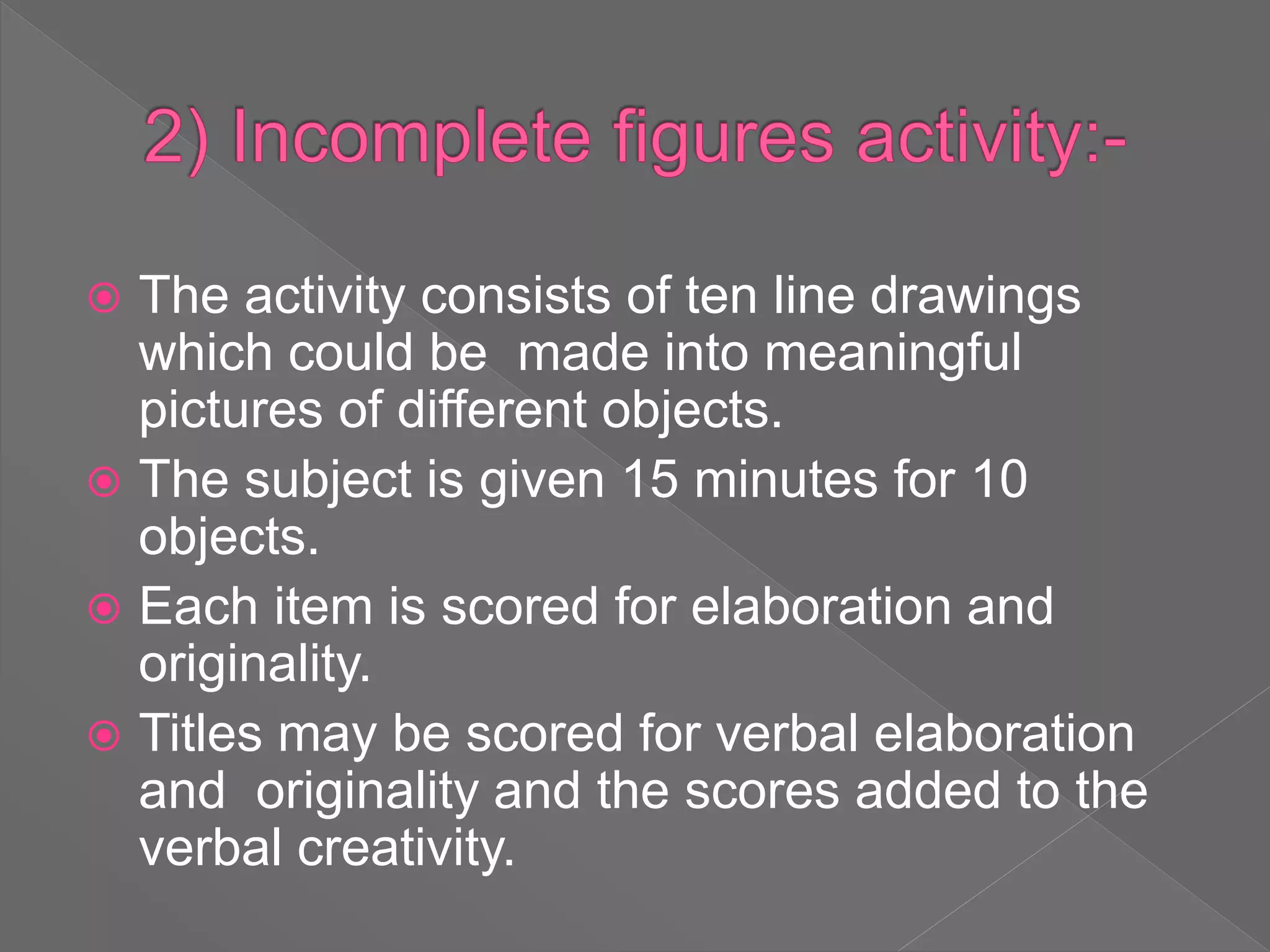 The activity consists of ten line drawings
which could be made into meaningful
pictures of different objects.
 The subject is given 15 minutes for 10
objects.
 Each item is scored for elaboration and
originality.
 Titles may be scored for verbal elaboration
and originality and the scores added to the
verbal creativity.
 