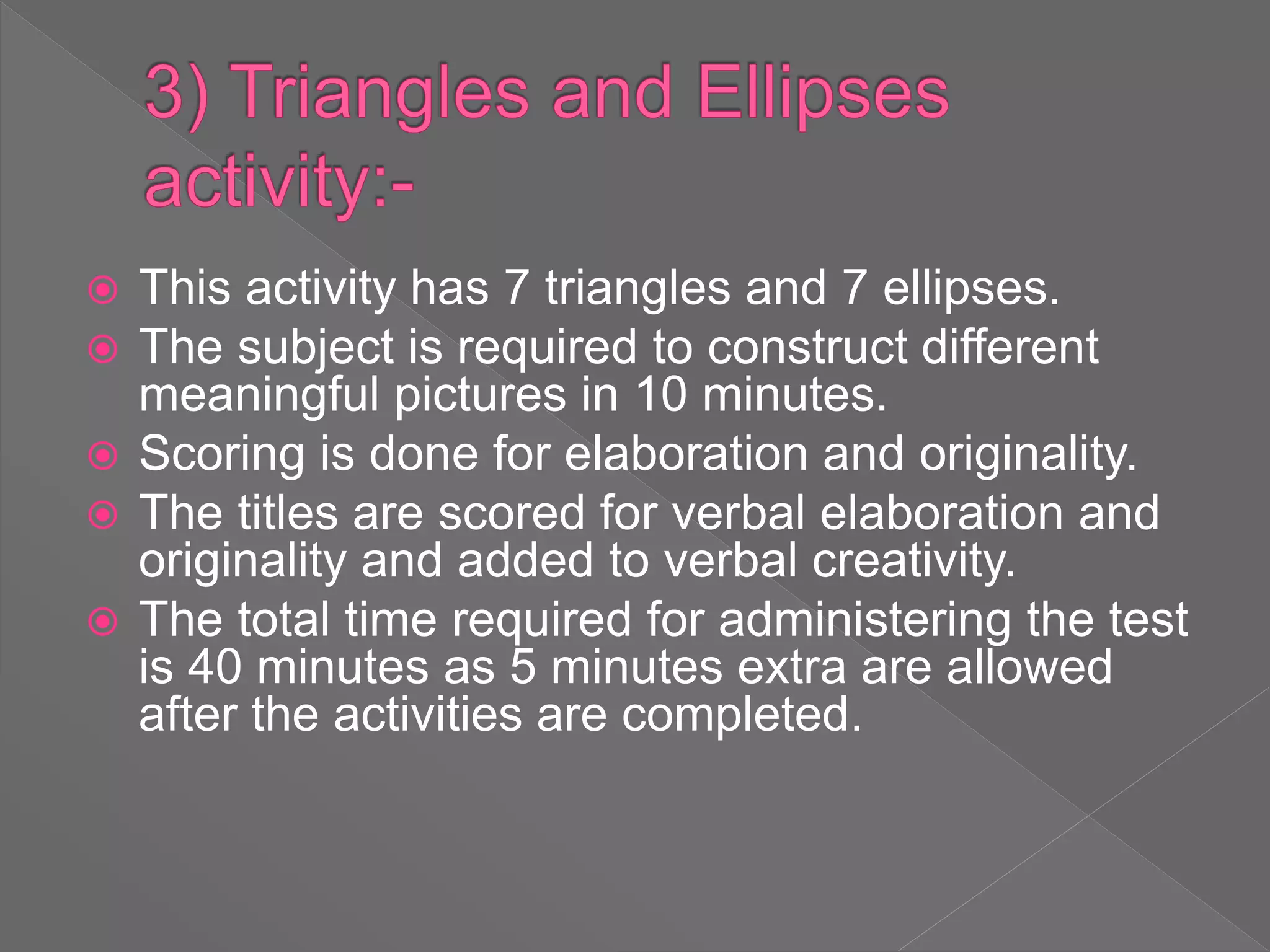  This activity has 7 triangles and 7 ellipses.
 The subject is required to construct different
meaningful pictures in 10 minutes.
 Scoring is done for elaboration and originality.
 The titles are scored for verbal elaboration and
originality and added to verbal creativity.
 The total time required for administering the test
is 40 minutes as 5 minutes extra are allowed
after the activities are completed.
 