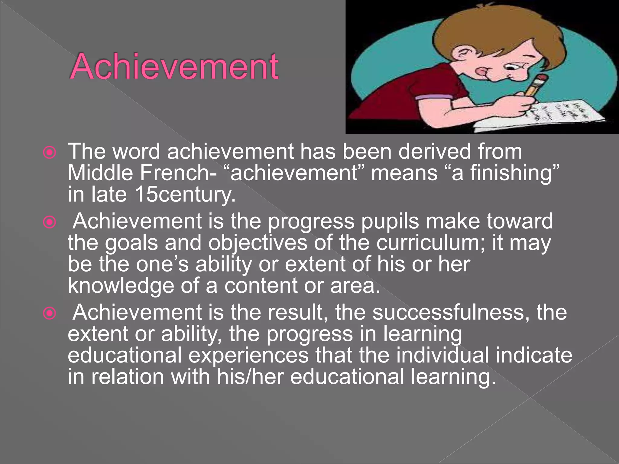  The word achievement has been derived from
Middle French- “achievement” means “a finishing”
in late 15century.
 Achievement is the progress pupils make toward
the goals and objectives of the curriculum; it may
be the one’s ability or extent of his or her
knowledge of a content or area.
 Achievement is the result, the successfulness, the
extent or ability, the progress in learning
educational experiences that the individual indicate
in relation with his/her educational learning.
 