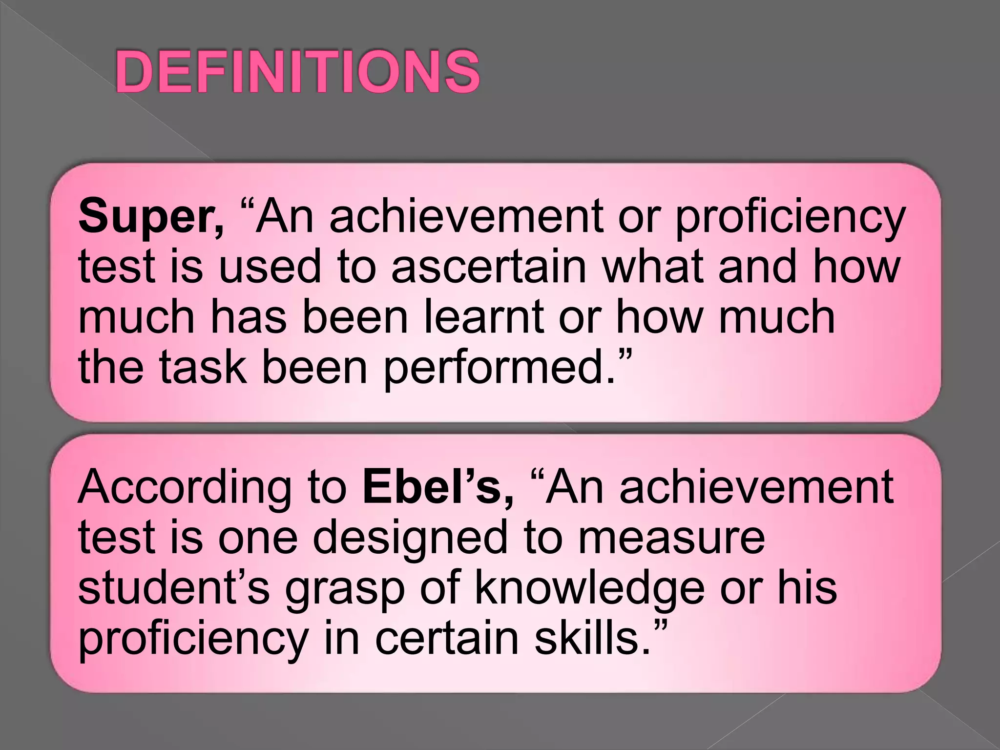 Super, “An achievement or proficiency
test is used to ascertain what and how
much has been learnt or how much
the task been performed.”
According to Ebel’s, “An achievement
test is one designed to measure
student’s grasp of knowledge or his
proficiency in certain skills.”
 
