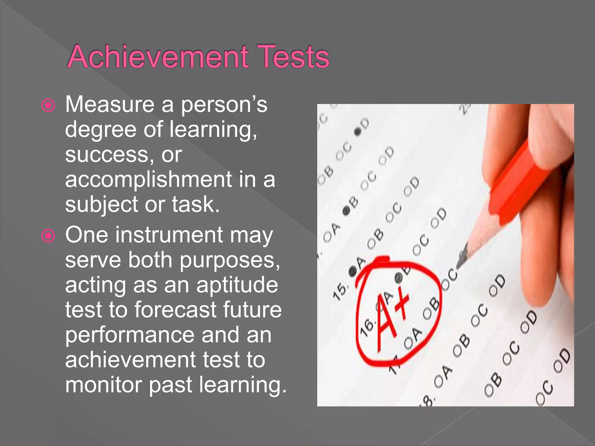  Measure a person’s
degree of learning,
success, or
accomplishment in a
subject or task.
 One instrument may
serve both purposes,
acting as an aptitude
test to forecast future
performance and an
achievement test to
monitor past learning.
 