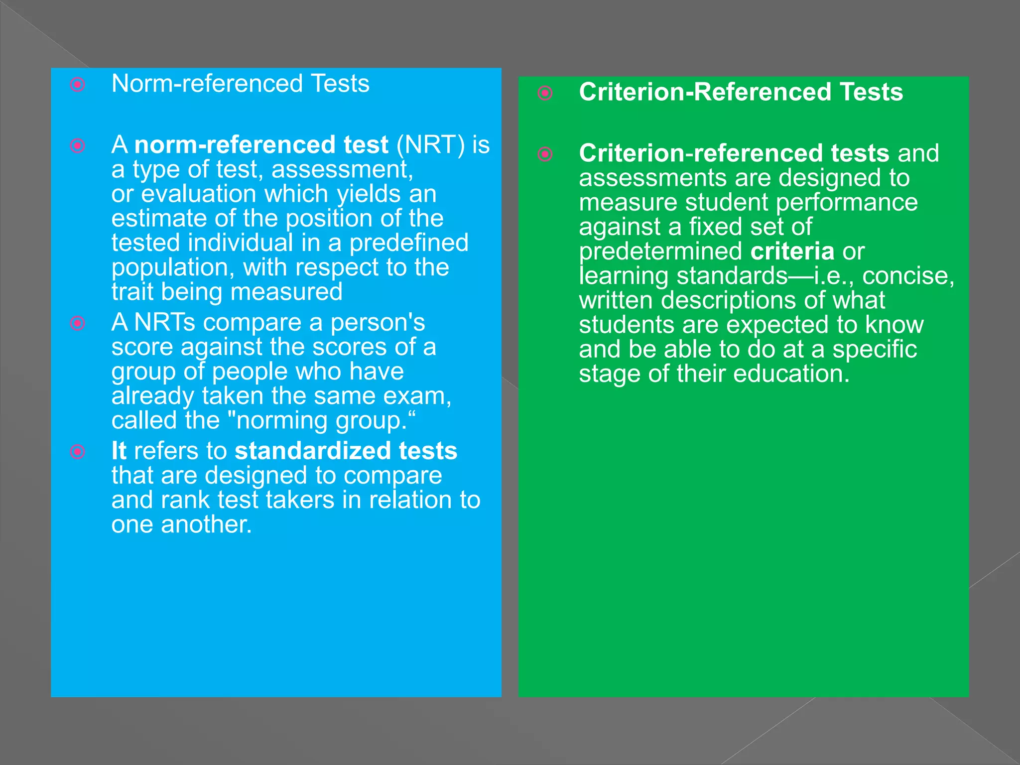  Norm-referenced Tests
 A norm-referenced test (NRT) is
a type of test, assessment,
or evaluation which yields an
estimate of the position of the
tested individual in a predefined
population, with respect to the
trait being measured
 A NRTs compare a person's
score against the scores of a
group of people who have
already taken the same exam,
called the "norming group.“
 It refers to standardized tests
that are designed to compare
and rank test takers in relation to
one another.
 Criterion-Referenced Tests
 Criterion-referenced tests and
assessments are designed to
measure student performance
against a fixed set of
predetermined criteria or
learning standards—i.e., concise,
written descriptions of what
students are expected to know
and be able to do at a specific
stage of their education.
 
