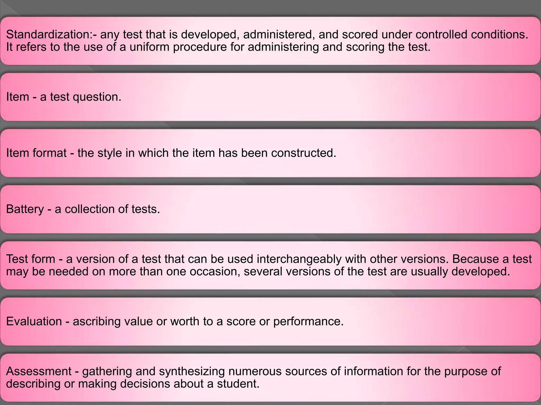 Standardization:- any test that is developed, administered, and scored under controlled conditions.
It refers to the use of a uniform procedure for administering and scoring the test.
Item - a test question.
Item format - the style in which the item has been constructed.
Battery - a collection of tests.
Test form - a version of a test that can be used interchangeably with other versions. Because a test
may be needed on more than one occasion, several versions of the test are usually developed.
Evaluation - ascribing value or worth to a score or performance.
Assessment - gathering and synthesizing numerous sources of information for the purpose of
describing or making decisions about a student.
 