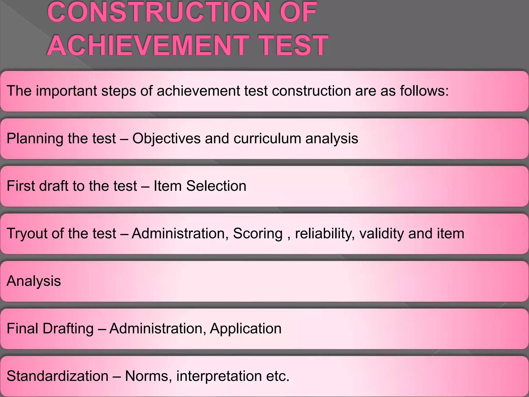 The important steps of achievement test construction are as follows:
Planning the test – Objectives and curriculum analysis
First draft to the test – Item Selection
Tryout of the test – Administration, Scoring , reliability, validity and item
Analysis
Final Drafting – Administration, Application
Standardization – Norms, interpretation etc.
 