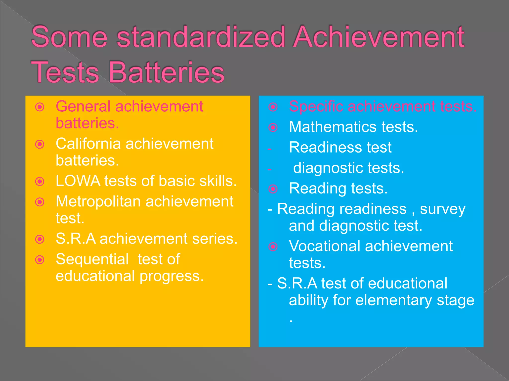  General achievement
batteries.
 California achievement
batteries.
 LOWA tests of basic skills.
 Metropolitan achievement
test.
 S.R.A achievement series.
 Sequential test of
educational progress.
 Specific achievement tests.
 Mathematics tests.
- Readiness test
- diagnostic tests.
 Reading tests.
- Reading readiness , survey
and diagnostic test.
 Vocational achievement
tests.
- S.R.A test of educational
ability for elementary stage
.
 