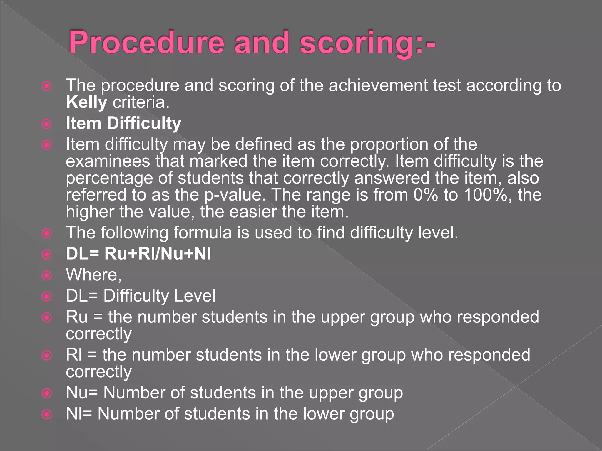  The procedure and scoring of the achievement test according to
Kelly criteria.
 Item Difficulty
 Item difficulty may be defined as the proportion of the
examinees that marked the item correctly. Item difficulty is the
percentage of students that correctly answered the item, also
referred to as the p-value. The range is from 0% to 100%, the
higher the value, the easier the item.
 The following formula is used to find difficulty level.
 DL= Ru+Rl/Nu+Nl
 Where,
 DL= Difficulty Level
 Ru = the number students in the upper group who responded
correctly
 Rl = the number students in the lower group who responded
correctly
 Nu= Number of students in the upper group
 Nl= Number of students in the lower group
 