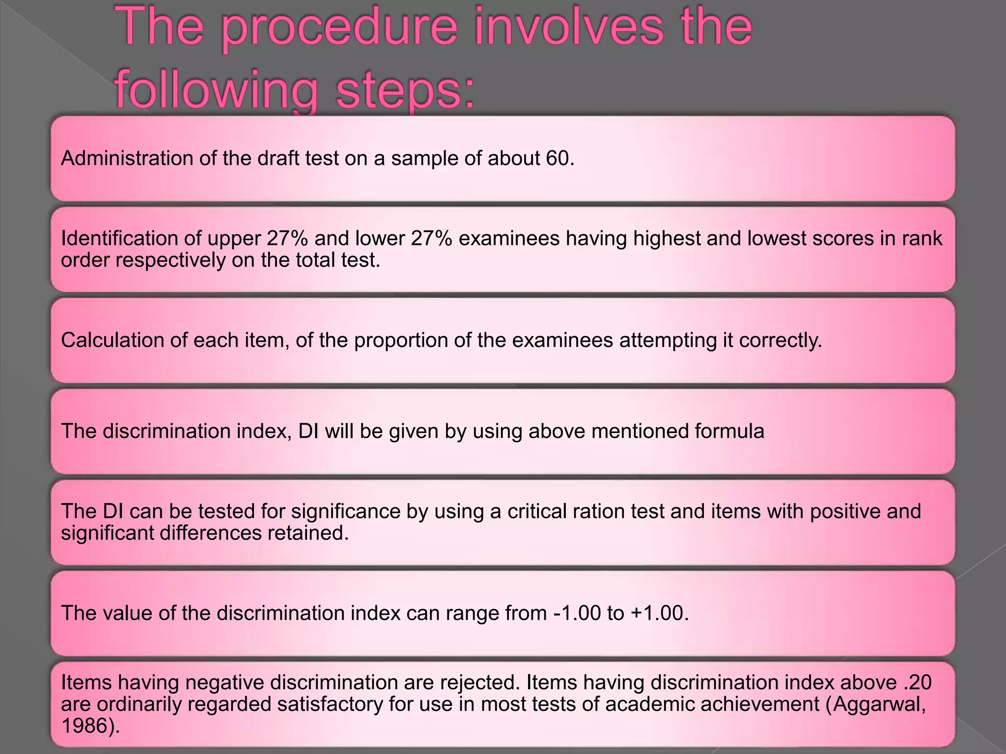 Administration of the draft test on a sample of about 60.
Identification of upper 27% and lower 27% examinees having highest and lowest scores in rank
order respectively on the total test.
Calculation of each item, of the proportion of the examinees attempting it correctly.
The discrimination index, DI will be given by using above mentioned formula
The DI can be tested for significance by using a critical ration test and items with positive and
significant differences retained.
The value of the discrimination index can range from -1.00 to +1.00.
Items having negative discrimination are rejected. Items having discrimination index above .20
are ordinarily regarded satisfactory for use in most tests of academic achievement (Aggarwal,
1986).
 